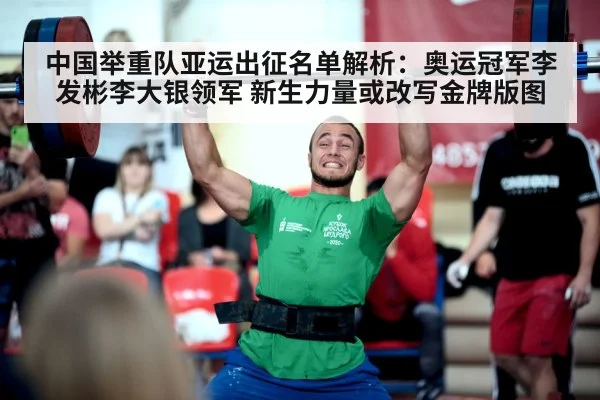 中国举重队亚运出征名单解析：奥运冠军李发彬李大银领军 新生力量或改写金牌版图