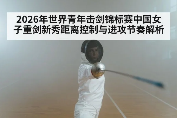2026年世界青年击剑锦标赛中国女子重剑新秀距离控制与进攻节奏解析
