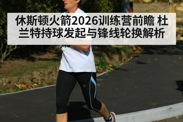 休斯顿火箭2026训练营前瞻 杜兰特持球发起与锋线轮换解析