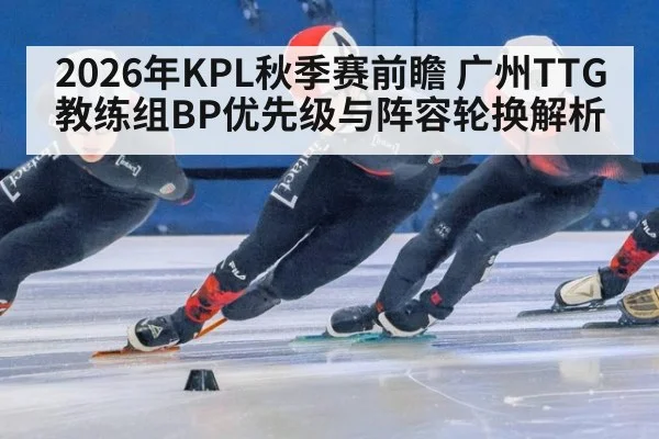2026年KPL秋季赛前瞻 广州TTG教练组BP优先级与阵容轮换解析