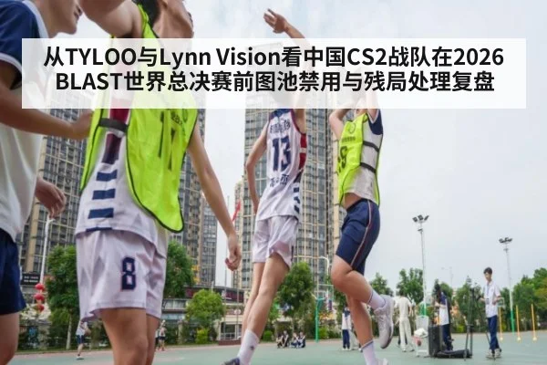 从TYLOO与Lynn Vision看中国CS2战队在2026 BLAST世界总决赛前图池禁用与残局处理复盘