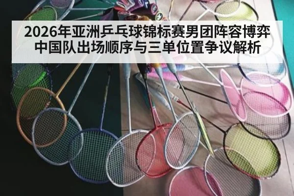 2026年亚洲乒乓球锦标赛男团阵容博弈 中国队出场顺序与三单位置争议解析