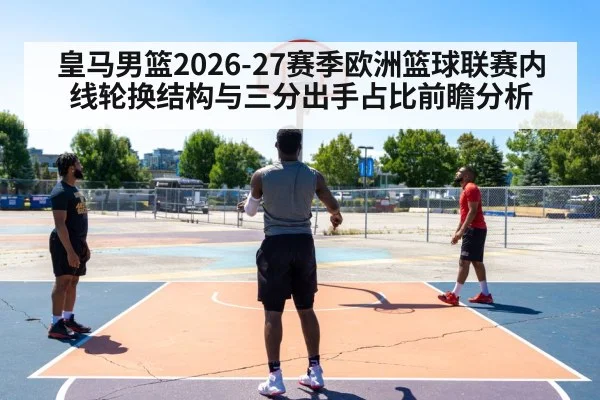 皇马男篮2026-27赛季欧洲篮球联赛内线轮换结构与三分出手占比前瞻分析